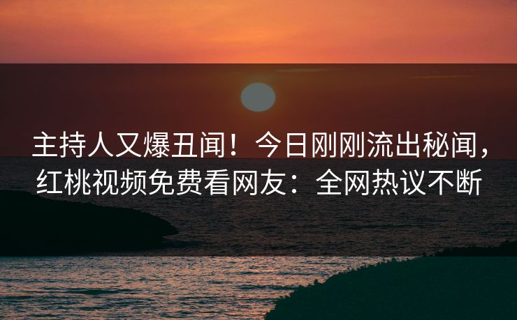 主持人又爆丑闻！今日刚刚流出秘闻，红桃视频免费看网友：全网热议不断