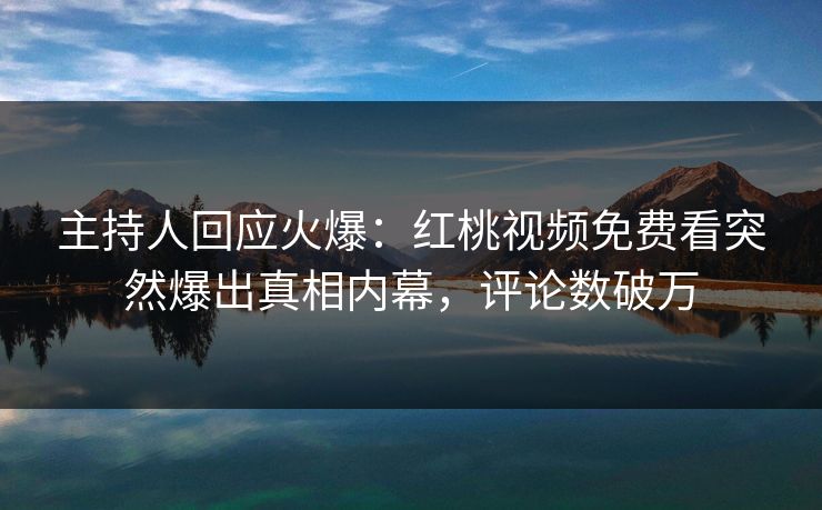主持人回应火爆：红桃视频免费看突然爆出真相内幕，评论数破万