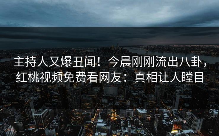 主持人又爆丑闻！今晨刚刚流出八卦，红桃视频免费看网友：真相让人瞠目
