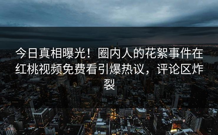 今日真相曝光！圈内人的花絮事件在红桃视频免费看引爆热议，评论区炸裂