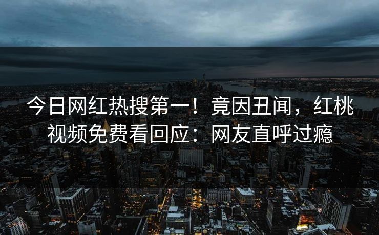 今日网红热搜第一！竟因丑闻，红桃视频免费看回应：网友直呼过瘾