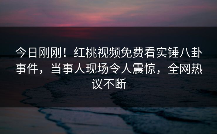 今日刚刚！红桃视频免费看实锤八卦事件，当事人现场令人震惊，全网热议不断