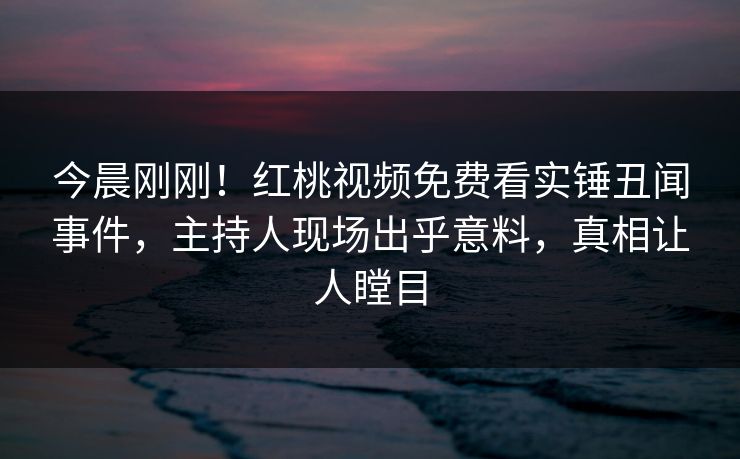 今晨刚刚！红桃视频免费看实锤丑闻事件，主持人现场出乎意料，真相让人瞠目