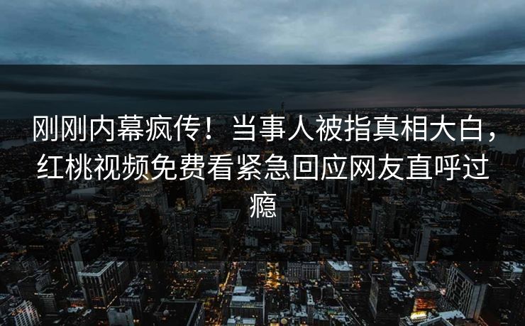 刚刚内幕疯传！当事人被指真相大白，红桃视频免费看紧急回应网友直呼过瘾