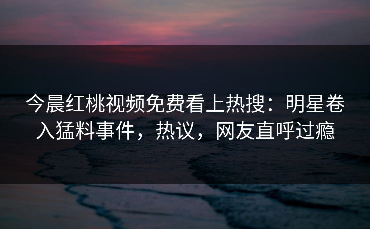 今晨红桃视频免费看上热搜：明星卷入猛料事件，热议，网友直呼过瘾