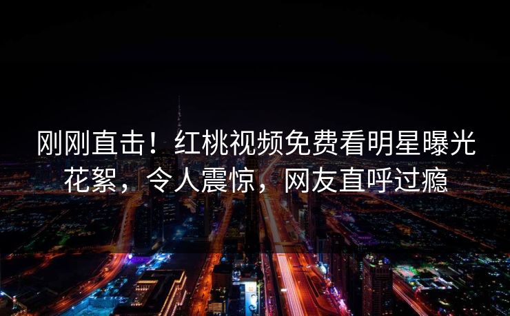 刚刚直击！红桃视频免费看明星曝光花絮，令人震惊，网友直呼过瘾