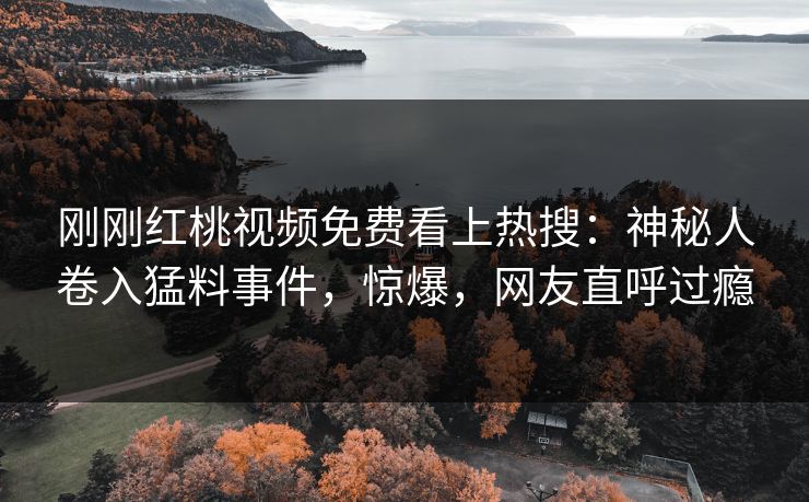 刚刚红桃视频免费看上热搜：神秘人卷入猛料事件，惊爆，网友直呼过瘾