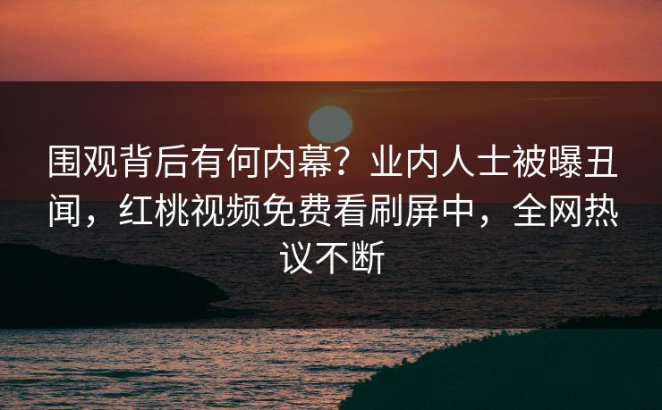 围观背后有何内幕？业内人士被曝丑闻，红桃视频免费看刷屏中，全网热议不断