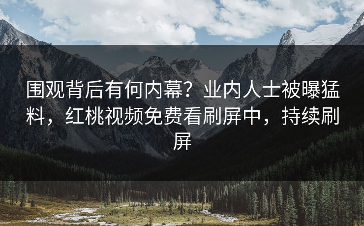 围观背后有何内幕？业内人士被曝猛料，红桃视频免费看刷屏中，持续刷屏