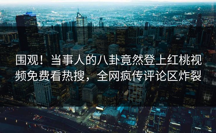 围观！当事人的八卦竟然登上红桃视频免费看热搜，全网疯传评论区炸裂