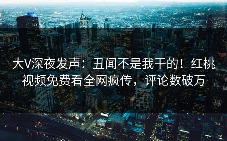 大V深夜发声：丑闻不是我干的！红桃视频免费看全网疯传，评论数破万