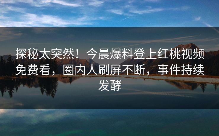 探秘太突然！今晨爆料登上红桃视频免费看，圈内人刷屏不断，事件持续发酵