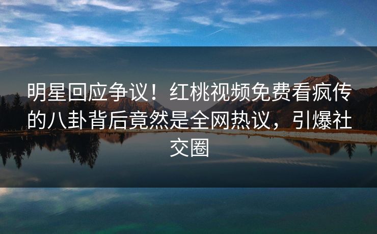 明星回应争议！红桃视频免费看疯传的八卦背后竟然是全网热议，引爆社交圈