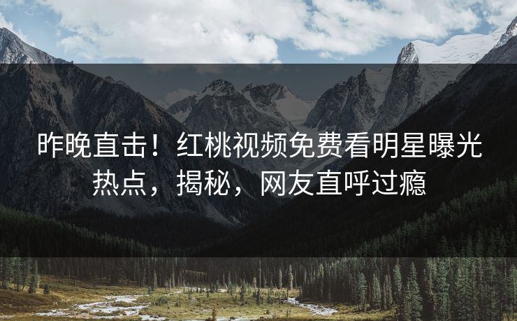 昨晚直击！红桃视频免费看明星曝光热点，揭秘，网友直呼过瘾