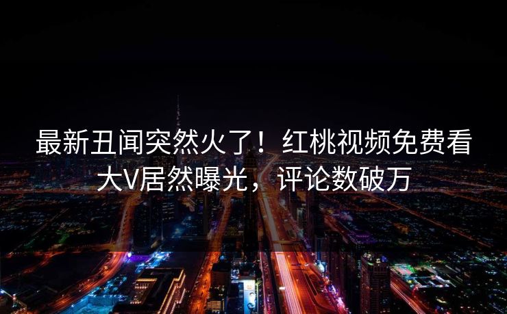 最新丑闻突然火了！红桃视频免费看大V居然曝光，评论数破万