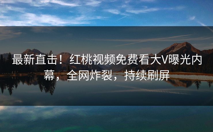 最新直击！红桃视频免费看大V曝光内幕，全网炸裂，持续刷屏