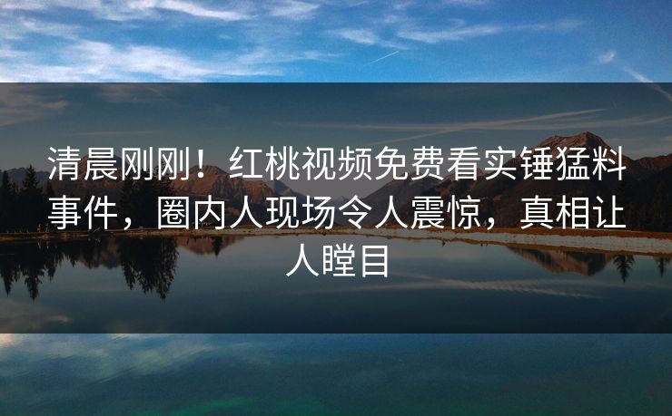 清晨刚刚！红桃视频免费看实锤猛料事件，圈内人现场令人震惊，真相让人瞠目