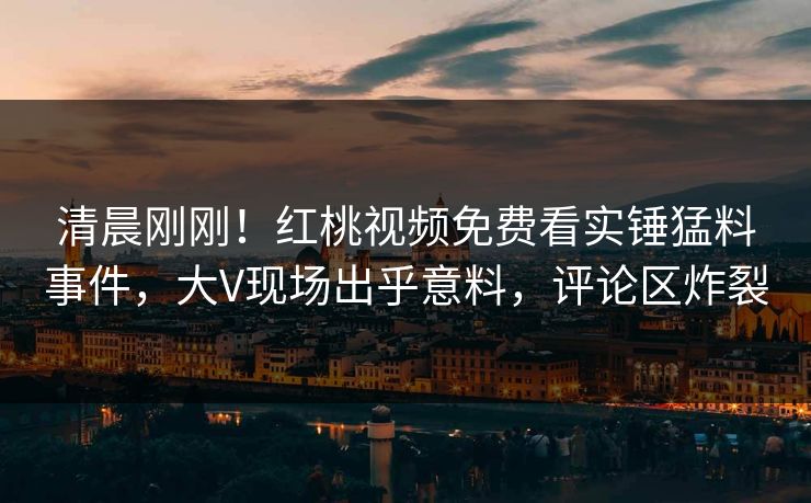 清晨刚刚！红桃视频免费看实锤猛料事件，大V现场出乎意料，评论区炸裂