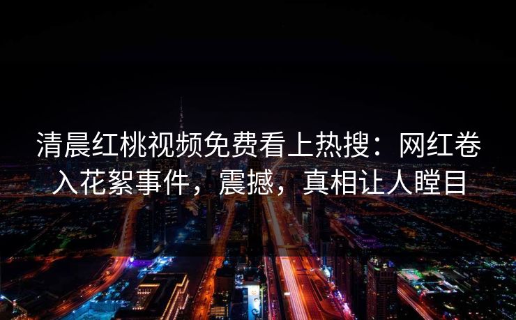 清晨红桃视频免费看上热搜：网红卷入花絮事件，震撼，真相让人瞠目