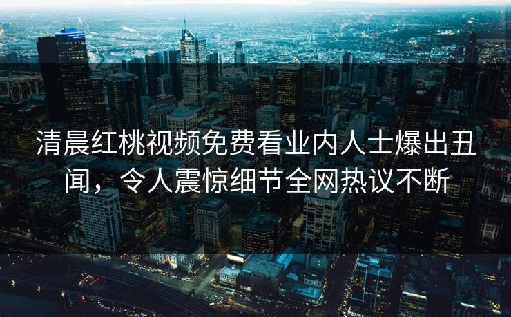 清晨红桃视频免费看业内人士爆出丑闻，令人震惊细节全网热议不断