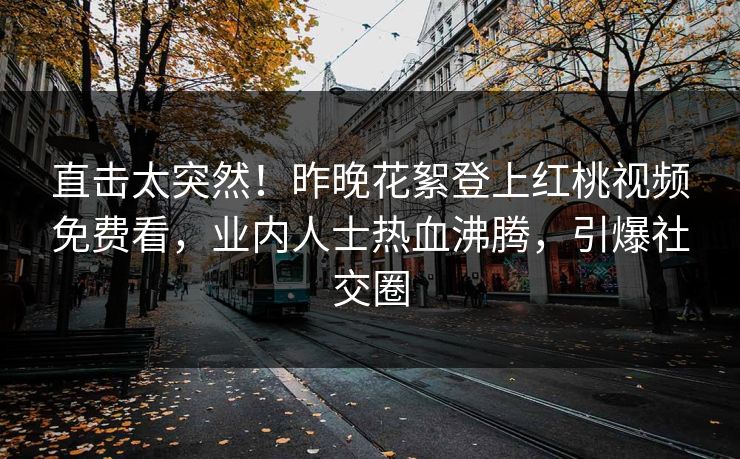 直击太突然！昨晚花絮登上红桃视频免费看，业内人士热血沸腾，引爆社交圈