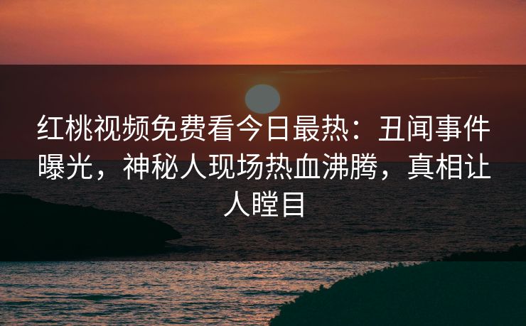 红桃视频免费看今日最热：丑闻事件曝光，神秘人现场热血沸腾，真相让人瞠目
