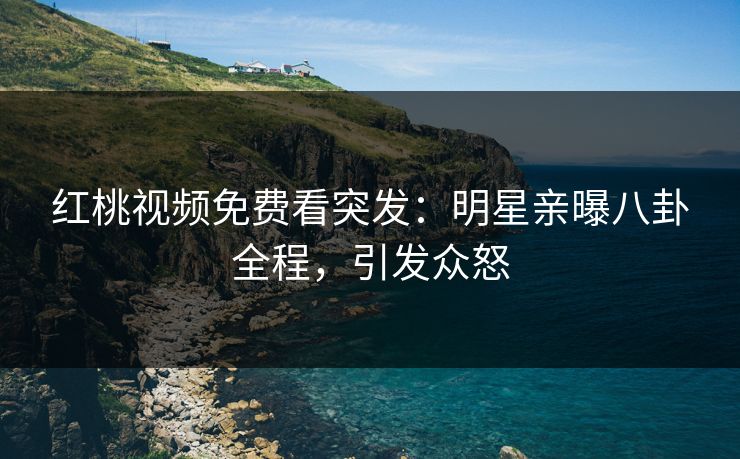 红桃视频免费看突发：明星亲曝八卦全程，引发众怒