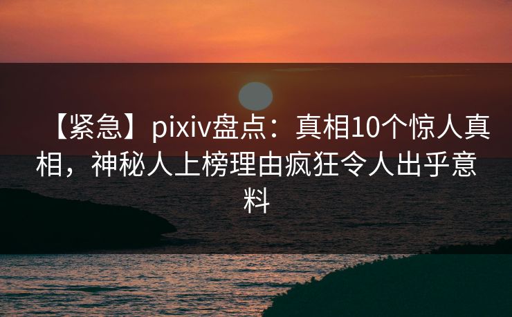 【紧急】pixiv盘点：真相10个惊人真相，神秘人上榜理由疯狂令人出乎意料
