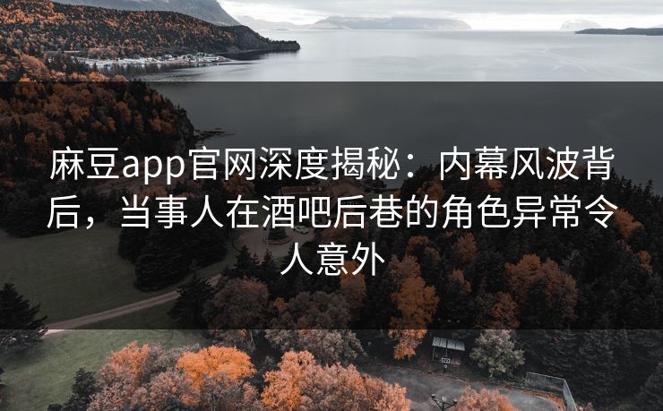 麻豆app官网深度揭秘：内幕风波背后，当事人在酒吧后巷的角色异常令人意外