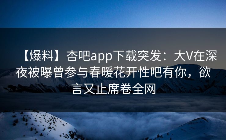 【爆料】杏吧app下载突发：大V在深夜被曝曾参与春暖花开性吧有你，欲言又止席卷全网