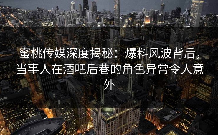 蜜桃传媒深度揭秘：爆料风波背后，当事人在酒吧后巷的角色异常令人意外