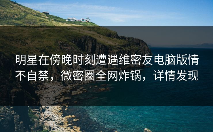 明星在傍晚时刻遭遇维密友电脑版情不自禁，微密圈全网炸锅，详情发现