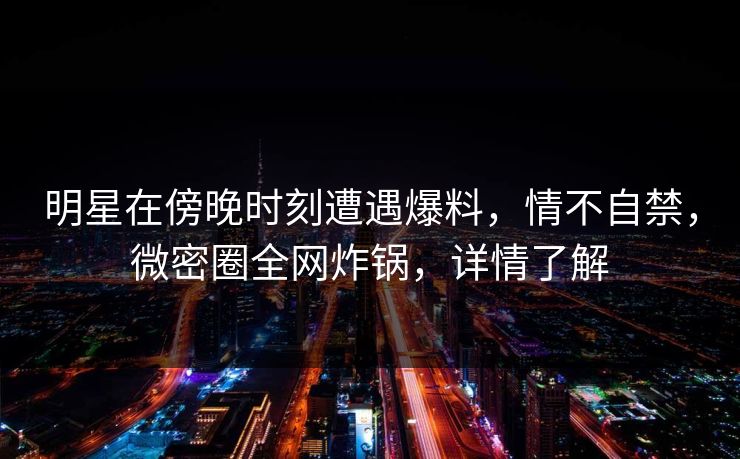 明星在傍晚时刻遭遇爆料，情不自禁，微密圈全网炸锅，详情了解