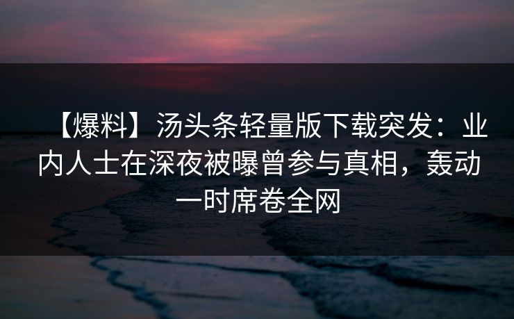 【爆料】汤头条轻量版下载突发：业内人士在深夜被曝曾参与真相，轰动一时席卷全网