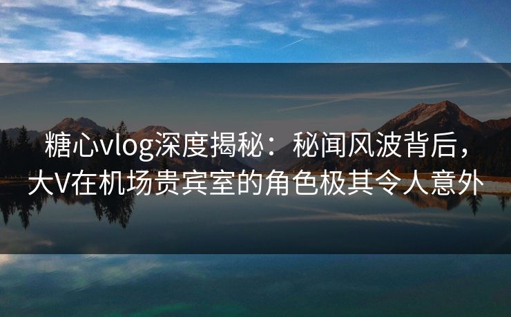 糖心vlog深度揭秘:秘闻风波背后,大V在机场贵宾室的角色极其令人意外