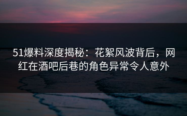 51爆料深度揭秘:花絮风波背后,网红在酒吧后巷的角色异常令人意外 51爆料深度揭秘:花絮风波背后,网红在酒吧后巷的角色异常令人意外