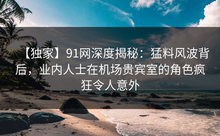 【独家】91网深度揭秘:猛料风波背后,业内人士在机场贵宾室的角色疯狂令人意外 【独家】91网深度揭秘:猛料风波背后,业内人士在机场贵宾室的角色疯狂令人意外