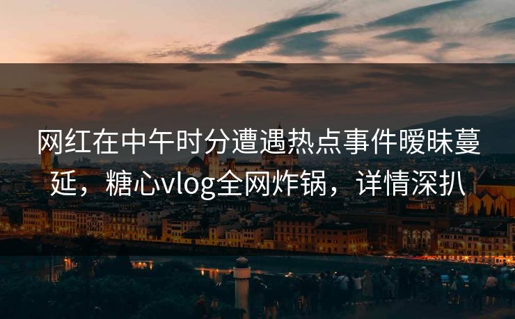 网红在中午时分遭遇热点事件暧昧蔓延,糖心vlog全网炸锅,详情深扒