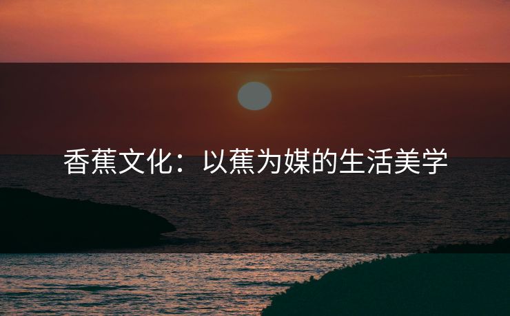 香蕉文化:以蕉为媒的生活美学 香蕉文化:以蕉为媒的生活美学