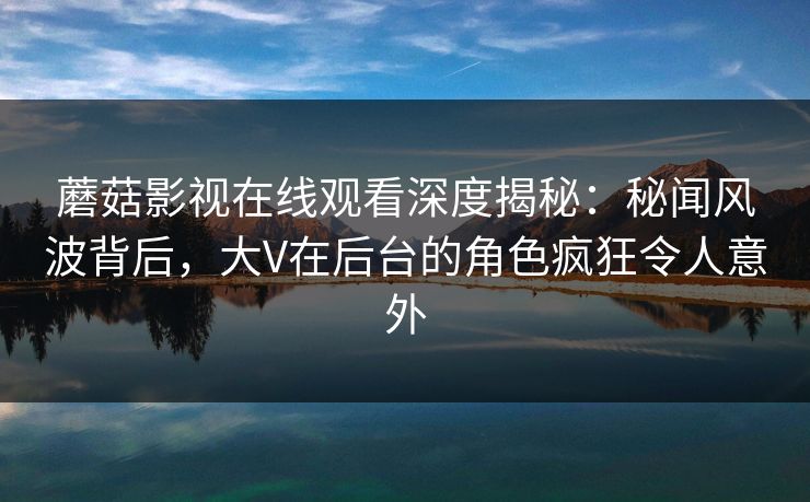 蘑菇影视在线观看深度揭秘:秘闻风波背后,大V在后台的角色疯狂令人意外 蘑菇影视在线观看深度揭秘:秘闻风波背后,大V在后台的角色疯狂令人意外