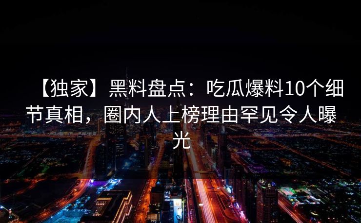 【独家】黑料盘点:吃瓜爆料10个细节真相,圈内人上榜理由罕见令人曝光 【独家】黑料盘点:吃瓜爆料10个细节真相,圈内人上榜理由罕见令人曝光
