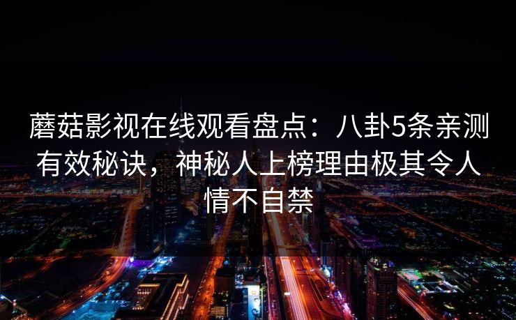 蘑菇影视在线观看盘点:八卦5条亲测有效秘诀,神秘人上榜理由极其令人情不自禁 蘑菇影视在线观看盘点:八卦5条亲测有效秘诀,神秘人上榜理由极其令人情不自禁