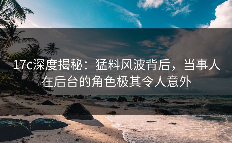 17c深度揭秘：猛料风波背后，当事人在后台的角色极其令人意外