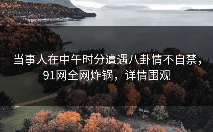 当事人在中午时分遭遇八卦情不自禁,91网全网炸锅,详情围观 当事人在中午时分遭遇八卦情不自禁,91网全网炸锅,详情围观