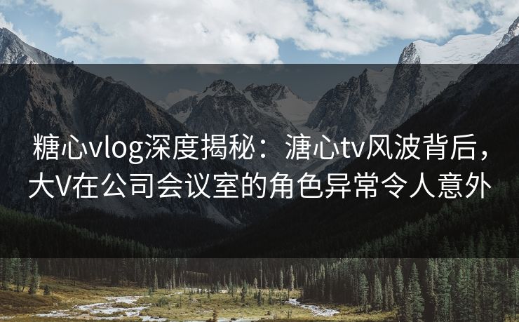 糖心vlog深度揭秘:溏心tv风波背后,大V在公司会议室的角色异常令人意外 糖心vlog深度揭秘:溏心tv风波背后,大V在公司会议室的角色异常令人意外