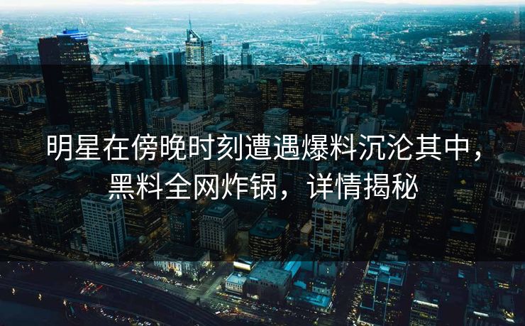 明星在傍晚时刻遭遇爆料沉沦其中，黑料全网炸锅，详情揭秘