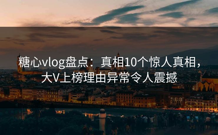 糖心vlog盘点：真相10个惊人真相，大V上榜理由异常令人震撼