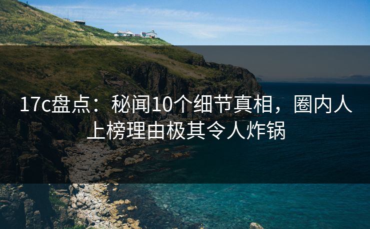 17c盘点:秘闻10个细节真相,圈内人上榜理由极其令人炸锅