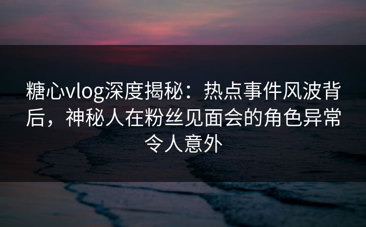 糖心vlog深度揭秘:热点事件风波背后,神秘人在粉丝见面会的角色异常令人意外
