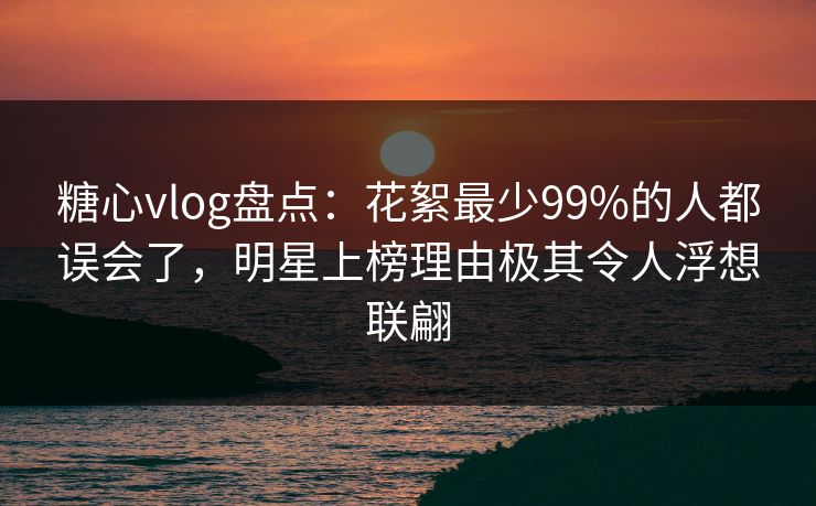 糖心vlog盘点:花絮最少99%的人都误会了,明星上榜理由极其令人浮想联翩